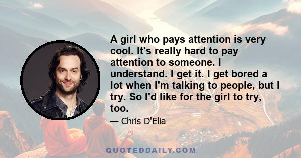 A girl who pays attention is very cool. It's really hard to pay attention to someone. I understand. I get it. I get bored a lot when I'm talking to people, but I try. So I'd like for the girl to try, too.