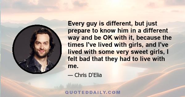 Every guy is different, but just prepare to know him in a different way and be OK with it, because the times I've lived with girls, and I've lived with some very sweet girls, I felt bad that they had to live with me.