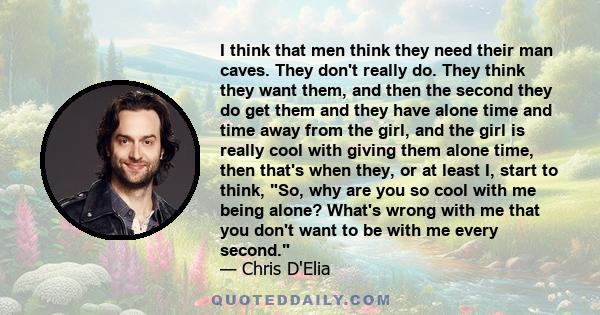 I think that men think they need their man caves. They don't really do. They think they want them, and then the second they do get them and they have alone time and time away from the girl, and the girl is really cool