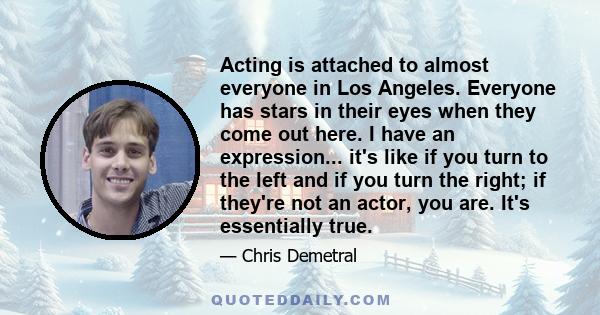 Acting is attached to almost everyone in Los Angeles. Everyone has stars in their eyes when they come out here. I have an expression... it's like if you turn to the left and if you turn the right; if they're not an