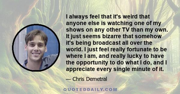 I always feel that it's weird that anyone else is watching one of my shows on any other TV than my own. It just seems bizarre that somehow it's being broadcast all over the world. I just feel really fortunate to be