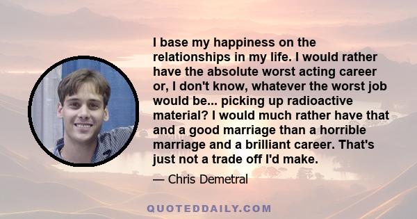 I base my happiness on the relationships in my life. I would rather have the absolute worst acting career or, I don't know, whatever the worst job would be... picking up radioactive material? I would much rather have