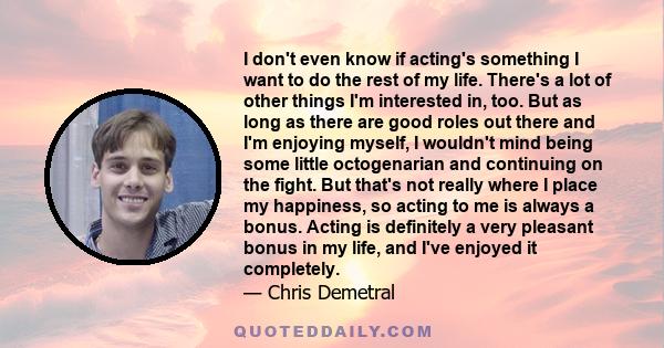 I don't even know if acting's something I want to do the rest of my life. There's a lot of other things I'm interested in, too. But as long as there are good roles out there and I'm enjoying myself, I wouldn't mind