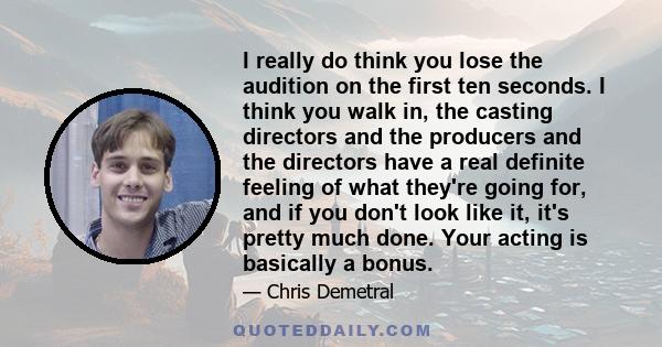 I really do think you lose the audition on the first ten seconds. I think you walk in, the casting directors and the producers and the directors have a real definite feeling of what they're going for, and if you don't