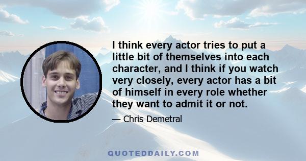 I think every actor tries to put a little bit of themselves into each character, and I think if you watch very closely, every actor has a bit of himself in every role whether they want to admit it or not.