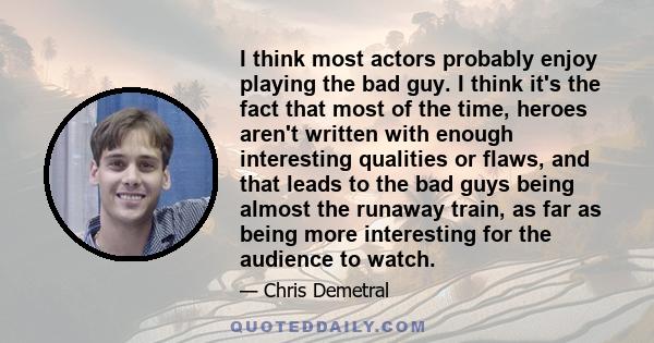 I think most actors probably enjoy playing the bad guy. I think it's the fact that most of the time, heroes aren't written with enough interesting qualities or flaws, and that leads to the bad guys being almost the