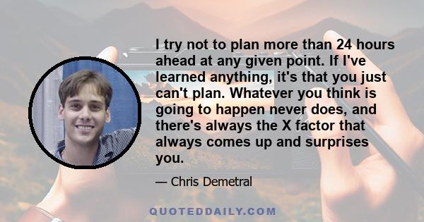 I try not to plan more than 24 hours ahead at any given point. If I've learned anything, it's that you just can't plan. Whatever you think is going to happen never does, and there's always the X factor that always comes 