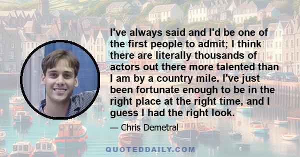 I've always said and I'd be one of the first people to admit; I think there are literally thousands of actors out there more talented than I am by a country mile. I've just been fortunate enough to be in the right place 