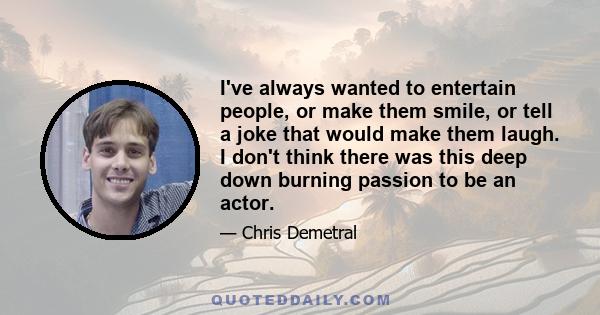 I've always wanted to entertain people, or make them smile, or tell a joke that would make them laugh. I don't think there was this deep down burning passion to be an actor.