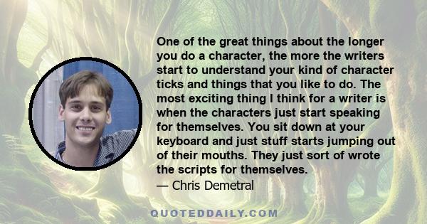 One of the great things about the longer you do a character, the more the writers start to understand your kind of character ticks and things that you like to do. The most exciting thing I think for a writer is when the 