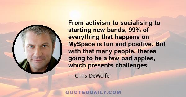 From activism to socialising to starting new bands, 99% of everything that happens on MySpace is fun and positive. But with that many people, theres going to be a few bad apples, which presents challenges.