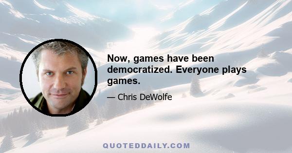 Now, games have been democratized. Everyone plays games.