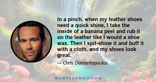 In a pinch, when my leather shoes need a quick shine, I take the inside of a banana peel and rub it on the leather like I would a shoe wax. Then I spit-shine it and buff it with a cloth, and my shoes look great.