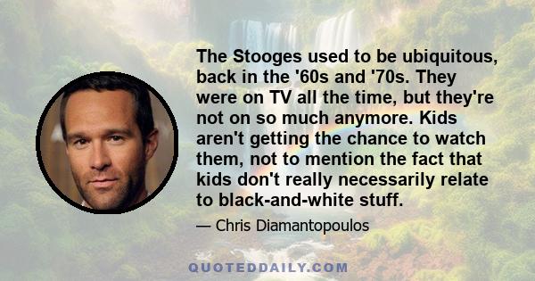 The Stooges used to be ubiquitous, back in the '60s and '70s. They were on TV all the time, but they're not on so much anymore. Kids aren't getting the chance to watch them, not to mention the fact that kids don't