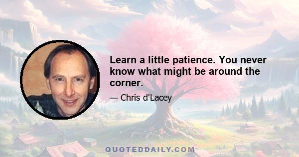 Learn a little patience. You never know what might be around the corner.