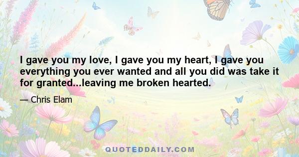 I gave you my love, I gave you my heart, I gave you everything you ever wanted and all you did was take it for granted...leaving me broken hearted.