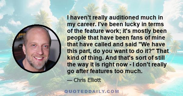 I haven't really auditioned much in my career. I've been lucky in terms of the feature work; it's mostly been people that have been fans of mine that have called and said We have this part, do you want to do it? That