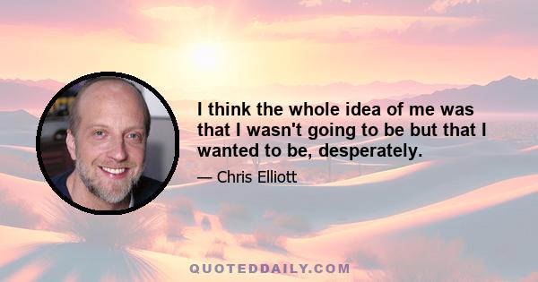 I think the whole idea of me was that I wasn't going to be but that I wanted to be, desperately.