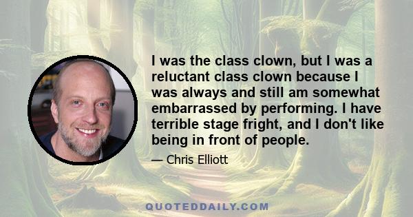 I was the class clown, but I was a reluctant class clown because I was always and still am somewhat embarrassed by performing. I have terrible stage fright, and I don't like being in front of people.