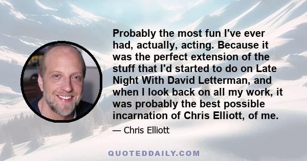 Probably the most fun I've ever had, actually, acting. Because it was the perfect extension of the stuff that I'd started to do on Late Night With David Letterman, and when I look back on all my work, it was probably