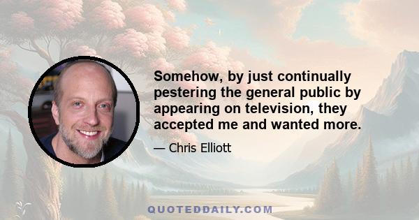 Somehow, by just continually pestering the general public by appearing on television, they accepted me and wanted more.