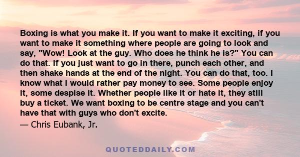 Boxing is what you make it. If you want to make it exciting, if you want to make it something where people are going to look and say, Wow! Look at the guy. Who does he think he is? You can do that. If you just want to