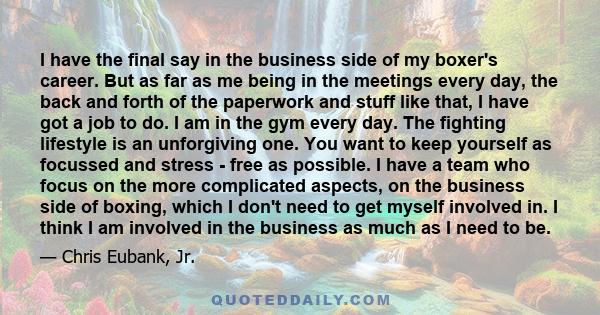 I have the final say in the business side of my boxer's career. But as far as me being in the meetings every day, the back and forth of the paperwork and stuff like that, I have got a job to do. I am in the gym every