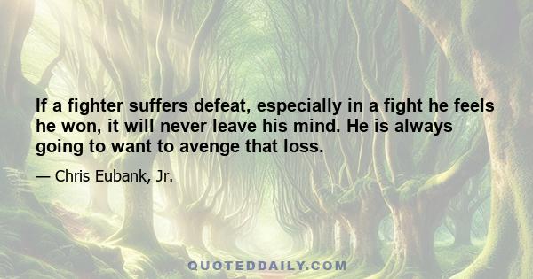 If a fighter suffers defeat, especially in a fight he feels he won, it will never leave his mind. He is always going to want to avenge that loss.