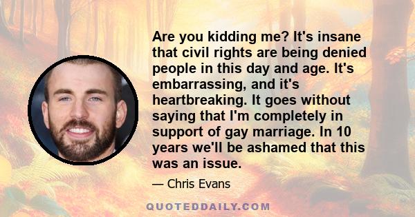 Are you kidding me? It's insane that civil rights are being denied people in this day and age. It's embarrassing, and it's heartbreaking. It goes without saying that I'm completely in support of gay marriage. In 10