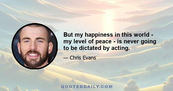 But my happiness in this world - my level of peace - is never going to be dictated by acting.