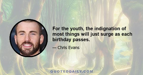 For the youth, the indignation of most things will just surge as each birthday passes.