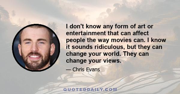 I don't know any form of art or entertainment that can affect people the way movies can. I know it sounds ridiculous, but they can change your world. They can change your views.