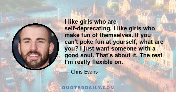 I like girls who are self-deprecating. I like girls who make fun of themselves. If you can't poke fun at yourself, what are you? I just want someone with a good soul. That's about it. The rest I'm really flexible on.