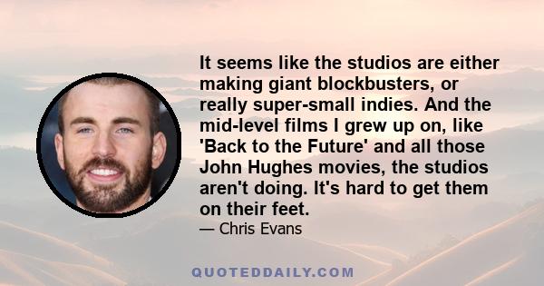 It seems like the studios are either making giant blockbusters, or really super-small indies. And the mid-level films I grew up on, like 'Back to the Future' and all those John Hughes movies, the studios aren't doing.