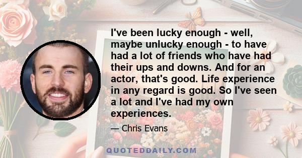 I've been lucky enough - well, maybe unlucky enough - to have had a lot of friends who have had their ups and downs. And for an actor, that's good. Life experience in any regard is good. So I've seen a lot and I've had