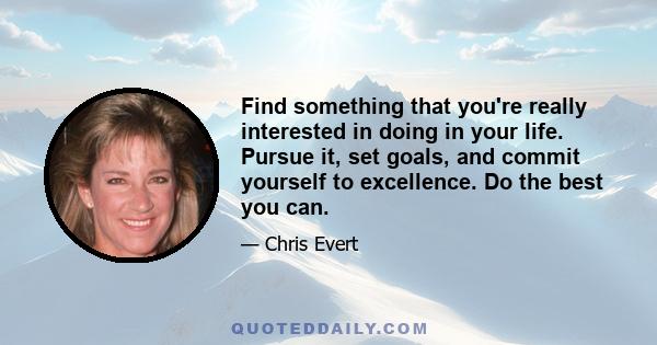 Find something that you're really interested in doing in your life. Pursue it, set goals, and commit yourself to excellence. Do the best you can.