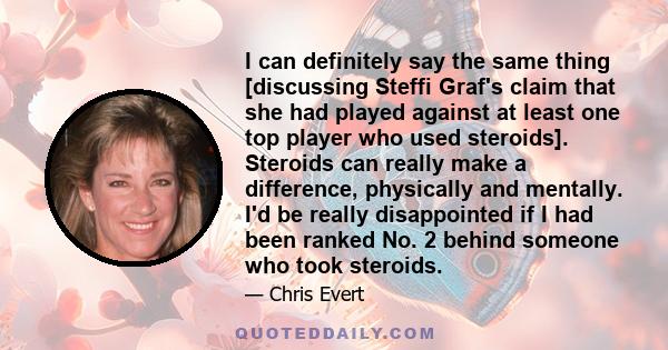 I can definitely say the same thing [discussing Steffi Graf's claim that she had played against at least one top player who used steroids]. Steroids can really make a difference, physically and mentally. I'd be really