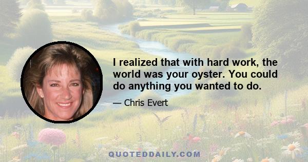 I realized that with hard work, the world was your oyster. You could do anything you wanted to do.