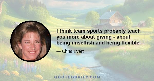 I think team sports probably teach you more about giving - about being unselfish and being flexible.