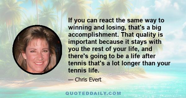 If you can react the same way to winning and losing, that's a big accomplishment. That quality is important because it stays with you the rest of your life, and there's going to be a life after tennis that's a lot