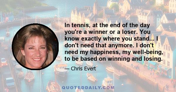 In tennis, at the end of the day you're a winner or a loser. You know exactly where you stand... I don't need that anymore. I don't need my happiness, my well-being, to be based on winning and losing.