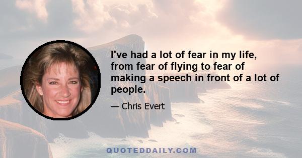 I've had a lot of fear in my life, from fear of flying to fear of making a speech in front of a lot of people.