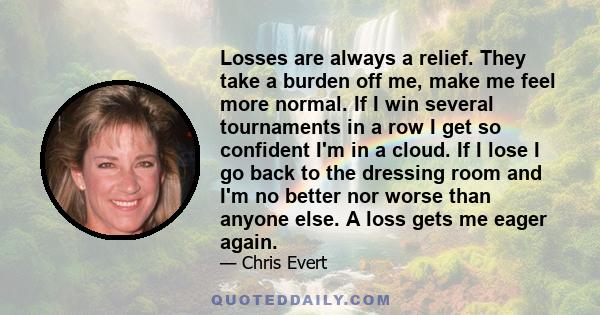 Losses are always a relief. They take a burden off me, make me feel more normal. If I win several tournaments in a row I get so confident I'm in a cloud. If I lose I go back to the dressing room and I'm no better nor