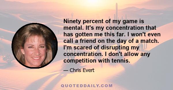 Ninety percent of my game is mental. It's my concentration that has gotten me this far. I won't even call a friend on the day of a match. I'm scared of disrupting my concentration. I don't allow any competition with