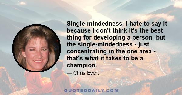 Single-mindedness. I hate to say it because I don't think it's the best thing for developing a person, but the single-mindedness - just concentrating in the one area - that's what it takes to be a champion.