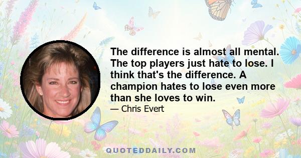 The difference is almost all mental. The top players just hate to lose. I think that's the difference. A champion hates to lose even more than she loves to win.