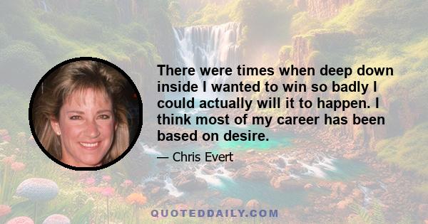 There were times when deep down inside I wanted to win so badly I could actually will it to happen. I think most of my career has been based on desire.