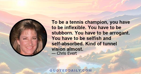 To be a tennis champion, you have to be inflexible. You have to be stubborn. You have to be arrogant. You have to be selfish and self-absorbed. Kind of tunnel vision almost.