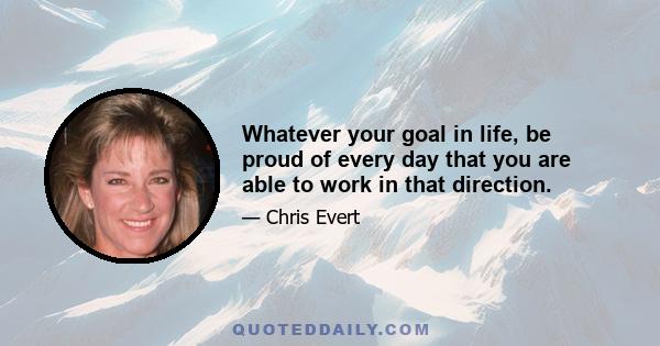 Whatever your goal in life, be proud of every day that you are able to work in that direction.