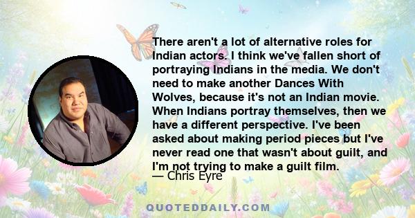 There aren't a lot of alternative roles for Indian actors. I think we've fallen short of portraying Indians in the media. We don't need to make another Dances With Wolves, because it's not an Indian movie. When Indians